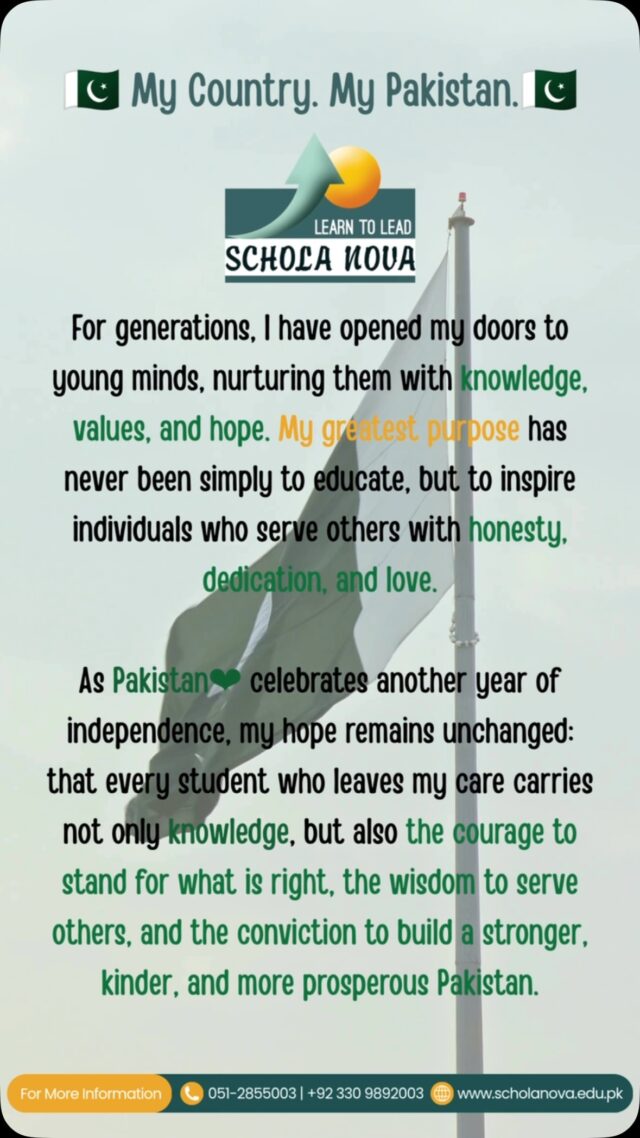 True patriotism is not measured by silence in the face of challenges. It is reflected in the courage to seek justice, to protect the vulnerable, to uphold truth, and to work toward a nation where justice is never selective, safety is never a privilege, and hope is never something people feel they must search for elsewhere. We can celebrate our independence while striving to build the Pakistan our founding ideals envisioned.
For a nation is built not only by its history but by the character of its people.
Happy Independence Day, Pakistan.
~Schola Nova
For More Information
051-2855003 | +92 330 9892003
www.scholanova.edu.pk